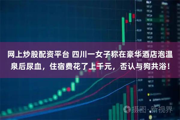 网上炒股配资平台 四川一女子称在豪华酒店泡温泉后尿血，住宿费花了上千元，否认与狗共浴！