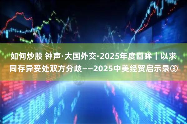 如何炒股 钟声·大国外交·2025年度回眸｜以求同存异妥处双方分歧——2025中美经贸启示录③