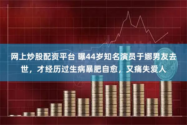 网上炒股配资平台 曝44岁知名演员于娜男友去世，才经历过生病暴肥自愈，又痛失爱人