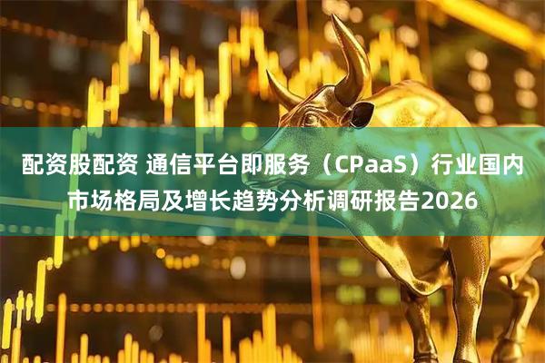 配资股配资 通信平台即服务（CPaaS）行业国内市场格局及增长趋势分析调研报告2026