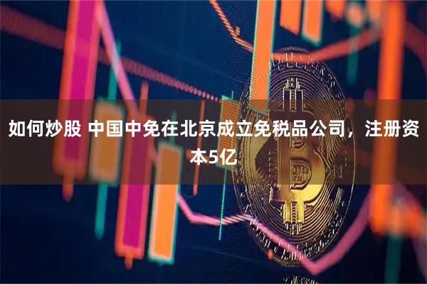 如何炒股 中国中免在北京成立免税品公司，注册资本5亿