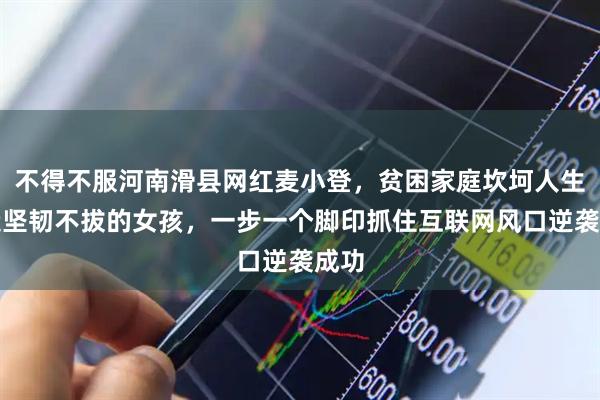 不得不服河南滑县网红麦小登，贫困家庭坎坷人生锻造坚韧不拔的女孩，一步一个脚印抓住互联网风口逆袭成功