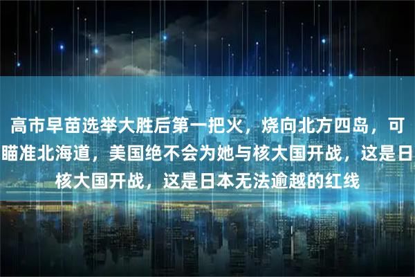 高市早苗选举大胜后第一把火，烧向北方四岛，可现实是俄军导弹已瞄准北海道，美国绝不会为她与核大国开战，这是日本无法逾越的红线