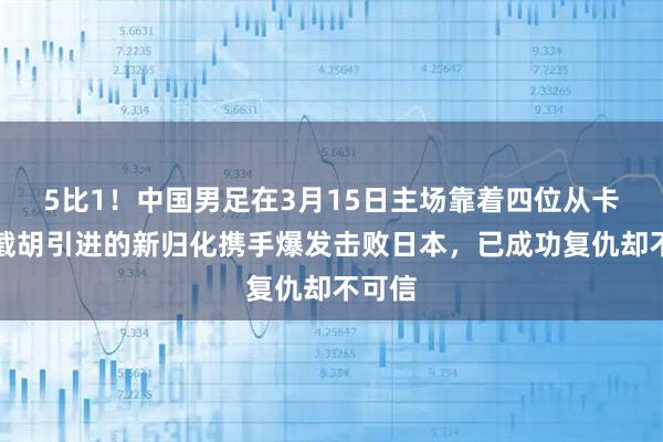 5比1！中国男足在3月15日主场靠着四位从卡塔尔截胡引进的新归化携手爆发击败日本，已成功复仇却不可信
