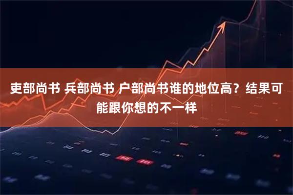吏部尚书 兵部尚书 户部尚书谁的地位高？结果可能跟你想的不一样