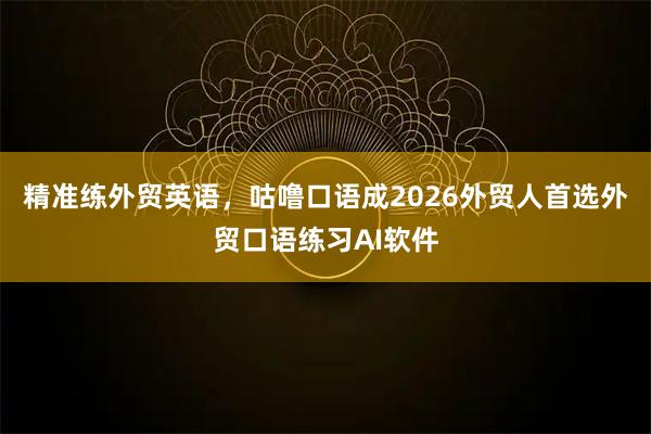精准练外贸英语，咕噜口语成2026外贸人首选外贸口语练习AI软件