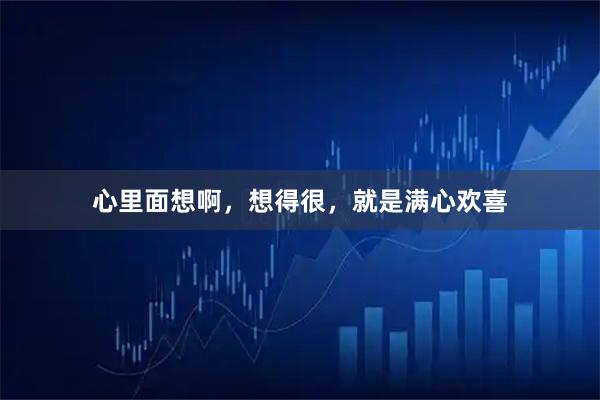 心里面想啊，想得很，就是满心欢喜