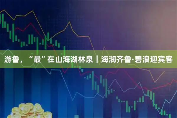游鲁，“最”在山海湖林泉｜海润齐鲁·碧浪迎宾客