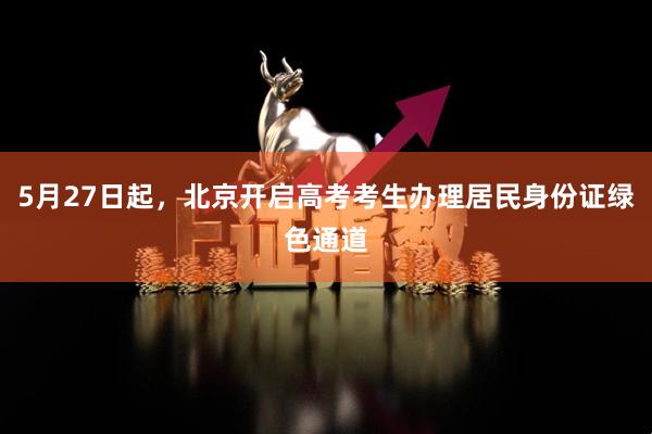 5月27日起，北京开启高考考生办理居民身份证绿色通道