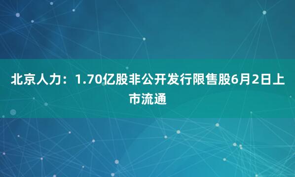 北京人力：1.70亿股非公开发行限售股6月2日上市流通