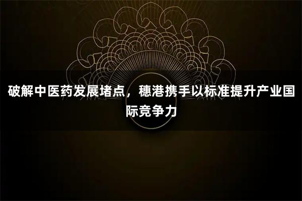 破解中医药发展堵点，穗港携手以标准提升产业国际竞争力