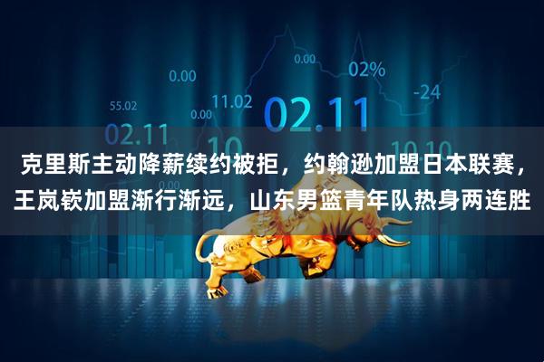 克里斯主动降薪续约被拒,约翰逊加盟日本联赛,王岚嵚加盟渐行渐远,山东男篮青年队热身两连胜