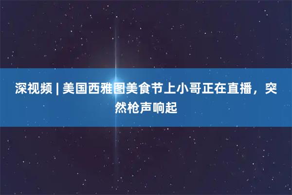 深视频 | 美国西雅图美食节上小哥正在直播，突然枪声响起