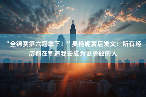“全锦赛第六冠拿下！”吴艳妮赛后发文：所有经历都在塑造我去成为更勇敢的人