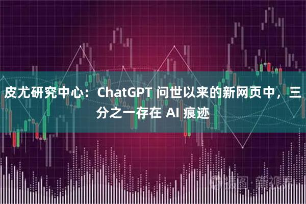 皮尤研究中心：ChatGPT 问世以来的新网页中，三分之一存在 AI 痕迹