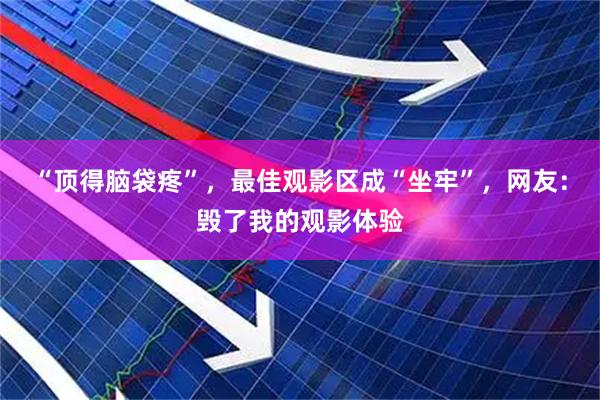 “顶得脑袋疼”，最佳观影区成“坐牢”，网友：毁了我的观影体验