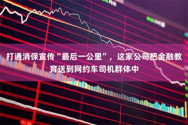 打通消保宣传“最后一公里”，这家公司把金融教育送到网约车司机群体中