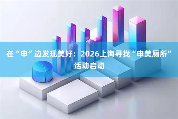 在“申”边发现美好：2026上海寻找“申美厕所”活动启动